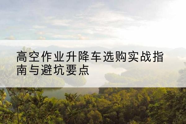 博罗升降车怎么选-高空作业升降车选购实战指南与避坑要点