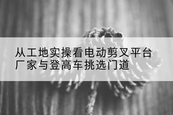 博罗电动剪叉升降平台厂家-从工地实操看电动剪叉平台厂家与登高车挑选门道