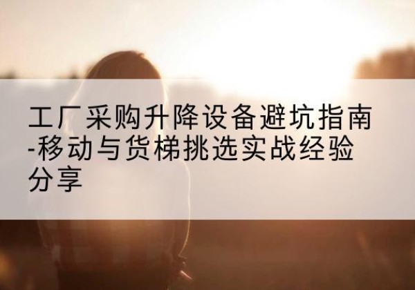 博罗移动式升降机怎么选-工厂采购升降设备避坑指南-移动与货梯挑选实战经验分享