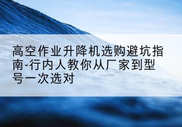博罗升降平台厂家-高空作业升降机选购避坑指南-行内人教你从厂家到型号一次选对