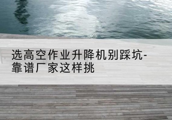 博罗剪叉式升降机厂家-选高空作业升降机别踩坑-靠谱厂家这样挑