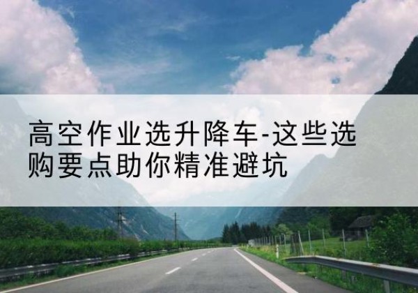 博罗升降车厂家-高空作业选升降车-这些选购要点助你*避坑