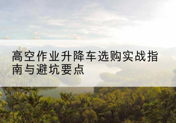 博罗升降车怎么选-高空作业升降车选购实战指南与避坑要点