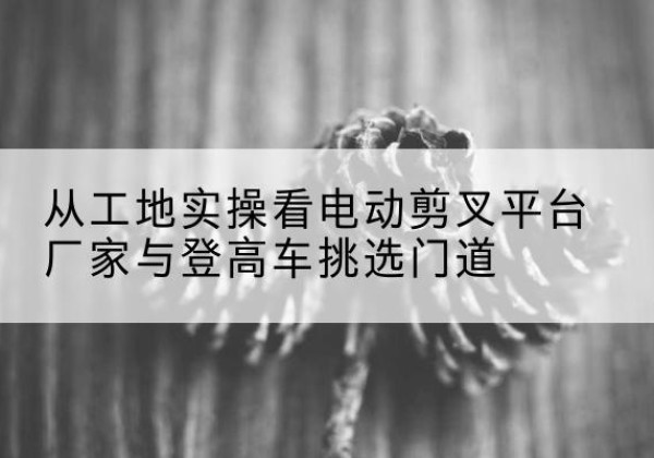 博罗电动剪叉升降平台厂家-从工地实操看电动剪叉平台厂家与登高车挑选门道