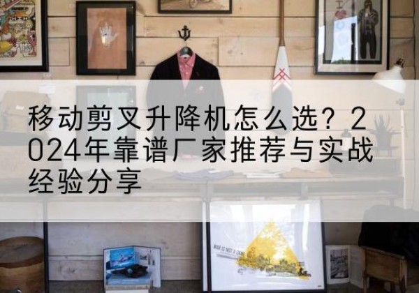博罗升降平台厂家推荐-移动剪叉升降机怎么选？2024年靠谱厂家推荐与实战经验分享